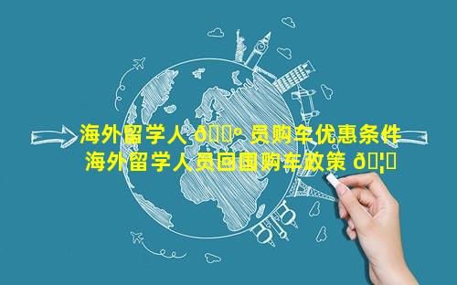 海外留学人 🌺 员购车优惠条件 海外留学人员回国购车政策 🦁